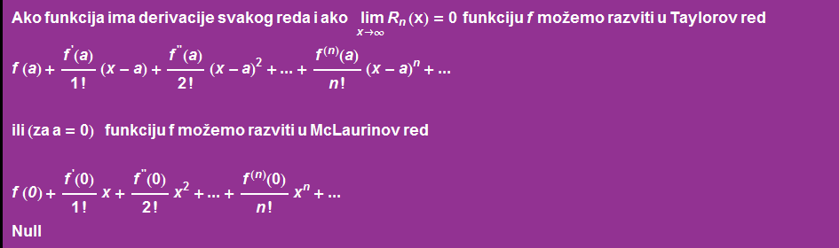 Ako funkcija ima derivacije svakog reda i ako     Underscript[ lim, x -> ∞] R _ n (x) = 0    funkciju f mo~emo razviti u Taylorov red f ( a ) + f^'(a)/1 ! (x - a) + f^''(a)/2 ! (x - a)^2 + ... + f^(n)(a)/n ! (x - a)^n + ...  ili (za a = 0)      funkciju f mo~emo razviti u McLaurinov red  f ( 0 ) + f^'(0)/1 ! x + f^''(0)/2 ! x^2 + ... + f^(n)(0)/n ! x^n + ... Null 