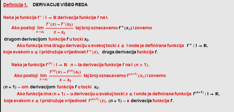Definicija   1.        DERIVACIJE   VIŠEG   REDA <br /> Neka   je   funkcija   f ' : I ->    derivacija   funkcije   f   na   I .     Ako   postoji Underscript[ lim, x -> x _ 0] (f ' (x) - f ' (x _ 0))/(x - x _ 0)    taj   broj   oznacavamo   f '' ( x _ 0 )   i   zovemo   drugom   derivacijom    funkcije   f   u   tocki x _ 0 .  Ako   funkcija   ima   drugu   derivaciju   u   svakoj   tocki   x ∈   I   onda   je   definirana   funkcija     f '' : I ->  ,  koja svakom x ∈ I   pridru~uje   vrijednost   f '' ( x ) , druga   derivacija   funkcije   f .   Neka   je   funkcija f^(n) : I ->       n - ta   derivacija   funkcije   f   na   I    ( n > 1 ) .  Ako   postoji    Underscript[lim, x -> x _ 0] (f^(n)(x) - f^(n)(x _ 0))/(x - x _ 0)    taj broj oznacavamo f^(n + 1) (x _ 0) i zovemo ( n + 1 ) - om    derivacijom    funkcije   f   u   tocki     x _ 0 .  Ako   funkcija   ima   (n + 1) - u   derivaciju   u   svakoj   tocki   x ∈ I   onda   je   definirana   funkcija    f^(n + 1) : I ->  ,      koja   svakom   x ∈ I   pridru~uje   vrijednost  f^(n + 1) ( x ) , ( n + 1 ) - a    derivacija   funkcije   f .  
