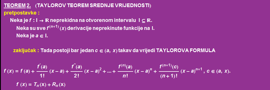 TEOREM   2.       (TAYLOROV TEOREM SREDNJE VRIJEDNOSTI) pretpostavke :  Neka   je   f : I ->  neprekidna na otvorenom intervalu     I ⊆  .  Neka   su   sve f^(n + 1) ( x )   derivacije   neprekinute   funkcije   na    I .  Neka   je   a ∈ I .   zaklju
ak : Tada   postoji   bar   jedan   c ∈ ( a , x )   takav   da   vrijedi   TAYLOROVA   FORMULA <br /> f ( x ) = f ( a ) + f^'(a)/1 ! (x - a) + f^''(a)/2 ! (x - a)^2 + ... + f^(n)(a)/n ! (x - a)^n + f^(n + 1)(c)/(n + 1) ! (x - a)^(n + 1)   , c ∈ ( a , x ) .  f ( x ) = T _ n (x) + R _ n (x) 